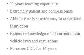 11 years teaching experience Extremely patient and compassionate Able to clearly provide easy to understand instruction Extensive knowledge of all current motor vehicle laws and regulations Possesses CDL for 14 years