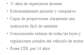 11 años de experiencia docente Extremadamente paciente y compasivo Capaz de proporcionar claramente una instrucción fácil de entender Conocimiento extenso de todas las leyes y regulaciones actuales del vehículo de motor Posee CDL por 14 años