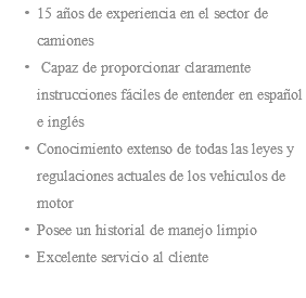 15 años de experiencia en el sector de camiones Capaz de proporcionar claramente instrucciones fáciles de entender en español e inglés Conocimiento extenso de todas las leyes y regulaciones actuales de los vehículos de motor Posee un historial de manejo limpio Excelente servicio al cliente 