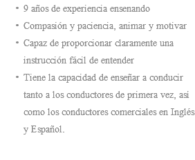 9 años de experiencia ensenando Compasión y paciencia, animar y motivar Capaz de proporcionar claramente una instrucción fácil de entender Tiene la capacidad de enseñar a conducir tanto a los conductores de primera vez, así como los conductores comerciales en Inglés y Español. 