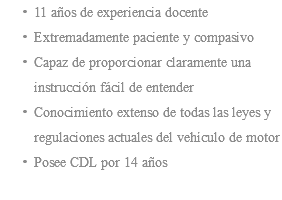 11 años de experiencia docente Extremadamente paciente y compasivo Capaz de proporcionar claramente una instrucción fácil de entender Conocimiento extenso de todas las leyes y regulaciones actuales del vehículo de motor Posee CDL por 14 años 